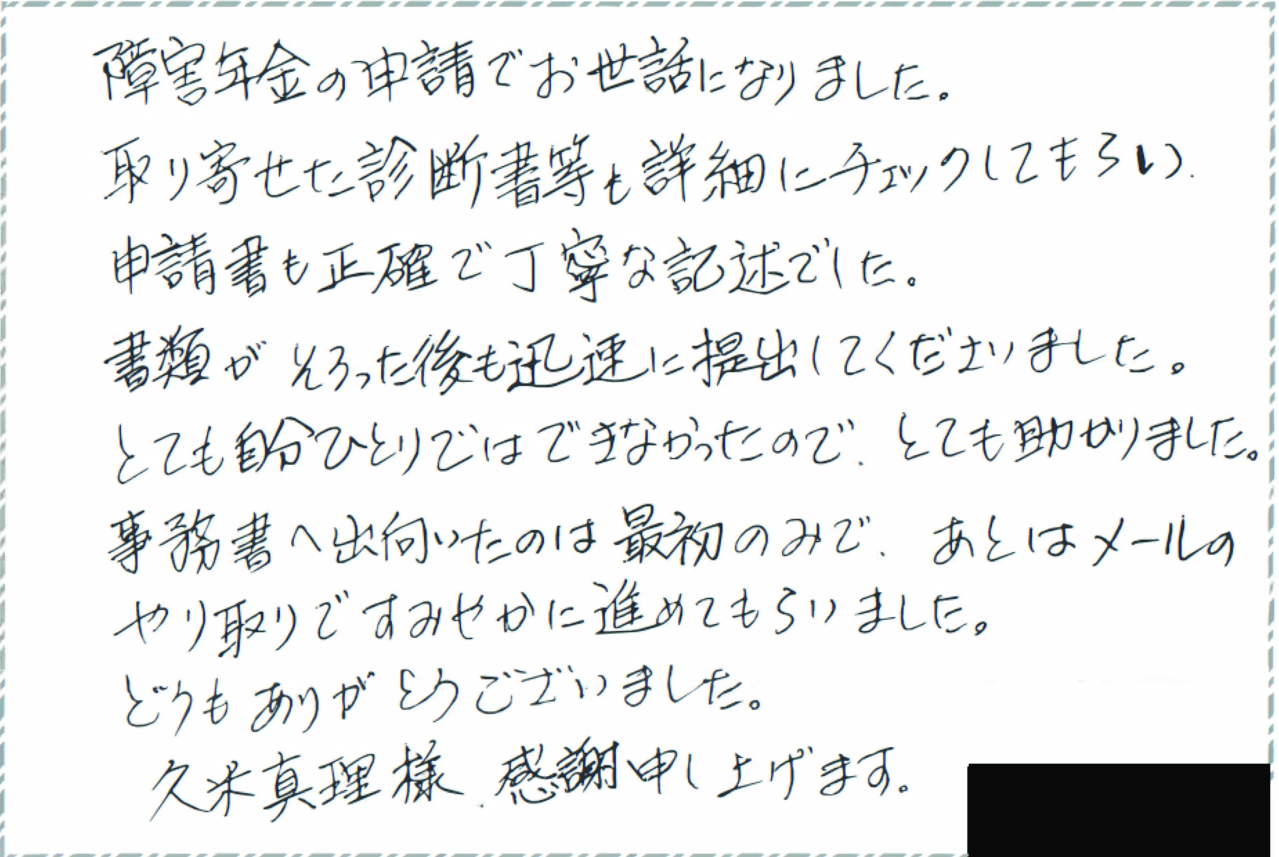 障害年金請求に際し、初診日特定の病院が閉院しているなどの難しい案件にもかかわらず過去の通院記録等の書類、診断書などを集めて頂き大変なご足労給付決定となり、本当にありがとうございました。