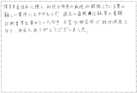 障害年金請求に際し、初診日特定の病院が閉院しているなどの難しい案件にもかかわらず過去の通院記録等の書類、診断書などを集めて頂き大変なご足労給付決定となり、本当にありがとうございました。