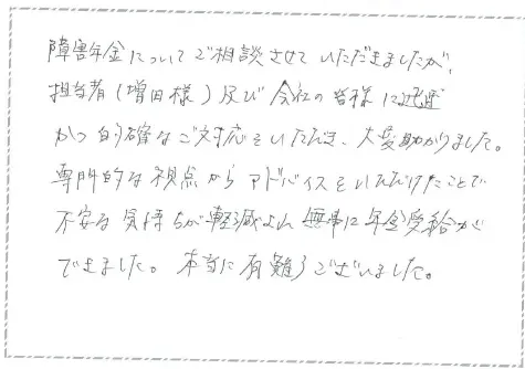 障害年金についてご相談させて頂きましたが、担当者(増田様)及び会社の皆様に迅速かつ的確なご対応を頂き大変助かりました。
専門家的な視点からアドバイスを頂けたことで不安な気持ちが軽減され無事に年金受給ができました。本当にありがとうございました。