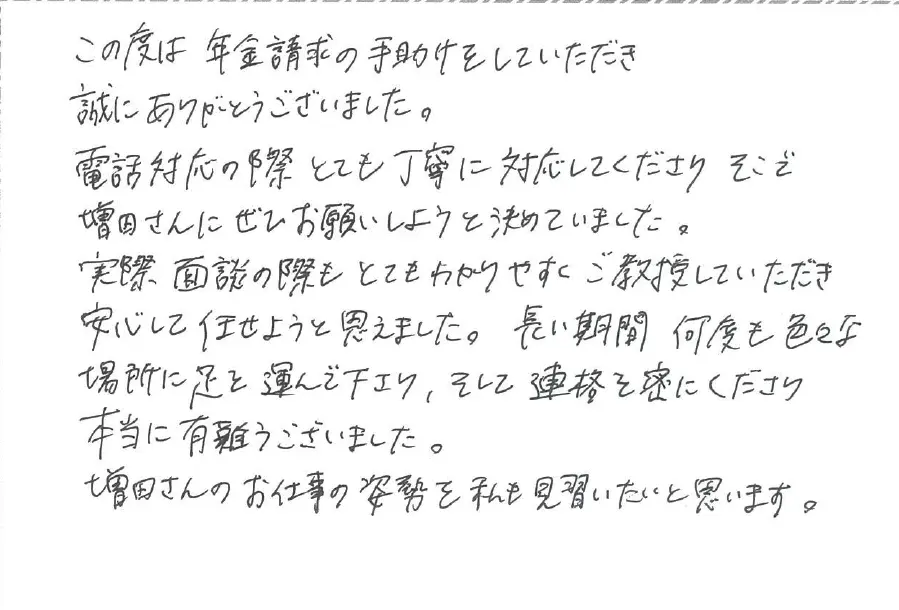 この度は年金請求の手助けをしていただき誠にありがとうございました。電話対応の際とても丁寧に対応してくださり、そこで増田さんにぜひお願いしようと決めていました。
実際面談の際もとても分かりやすくご教授していただき安心した任せようと思えました。長い期間何度もいろいろな場所に足を運んでくださりそして連絡を密に下さり本当にありがとうございました。増田さんのお仕事の姿勢を私も見習いたいと思います。