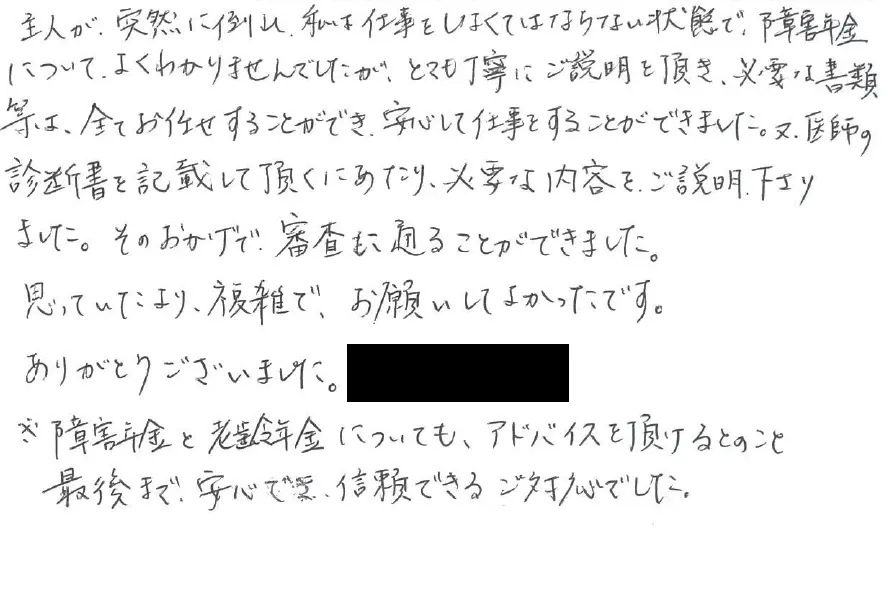 主人が突然倒れ私は仕事をしなければならない状況で障害年金についてはよくわかりませんでしたがとても丁寧にご説明いただき必要な書類等はすべてお任せすることができ安心して仕事することができました。また、医師の診断書を記載していただくにあたり必要な内容をご説明下さりました。そのおかげで審査にも通ることができました。思っていたより複雑でお願いしてよかったです。ありがとうございました。
※障害年金と老齢年金についてもアドバイスいただけるとのこと最後まで安心でき信頼できるご対応でした。