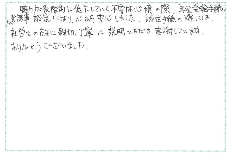 聴力が段階的に低下していく不安な心境の際、年金受給手続が無事認定になり、心から安心しました。認定手続の際には、社労士の先生に親切、丁寧に説明いただき、感謝しています。ありがとうございました。