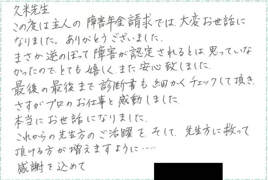 久米先生 この度は主人の障害金請求では大変お世話になりました。ありがとうございました。まさか遡って障害が認定されるとは思っていなかったのでとても嬉しく、また安心いたしました。最後の最後まで診断書も細かくチェックしていただき、さすがプロのお仕事と感動しました。本当にお世話になりました。これからの先生のご活躍を、そして、先生方に救っていただける方が増えますように…感謝を込めて